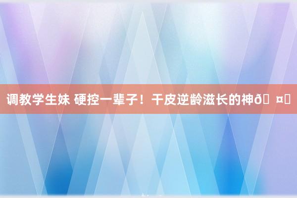 调教学生妹 硬控一辈子!干皮逆龄滋长的神🤍