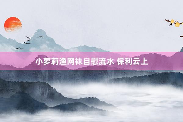 小萝莉渔网袜自慰流水 保利云上
