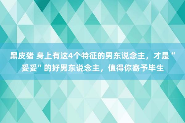 黑皮猪 身上有这4个特征的男东说念主，才是“妥妥”的好男东说念主，值得你寄予毕生