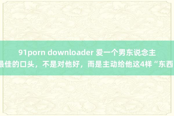 91porn downloader 爱一个男东说念主最佳的口头，不是对他好，而是主动给他这4样“东西”