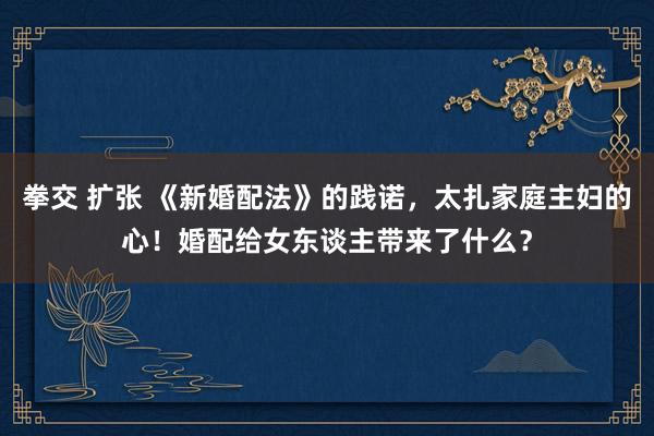 拳交 扩张 《新婚配法》的践诺，太扎家庭主妇的心！婚配给女东谈主带来了什么？