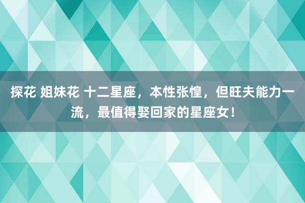 探花 姐妹花 十二星座，本性张惶，但旺夫能力一流，最值得娶回家的星座女！