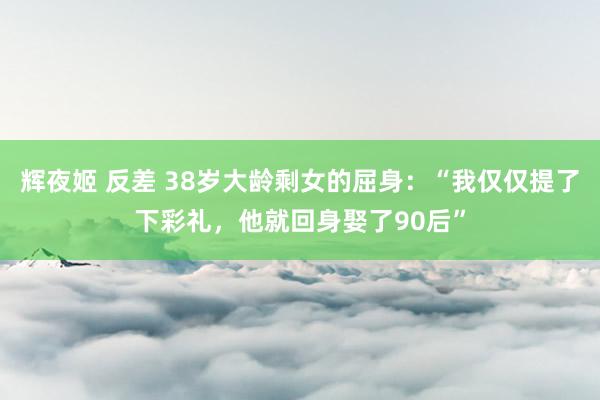 辉夜姬 反差 38岁大龄剩女的屈身：“我仅仅提了下彩礼，他就回身娶了90后”