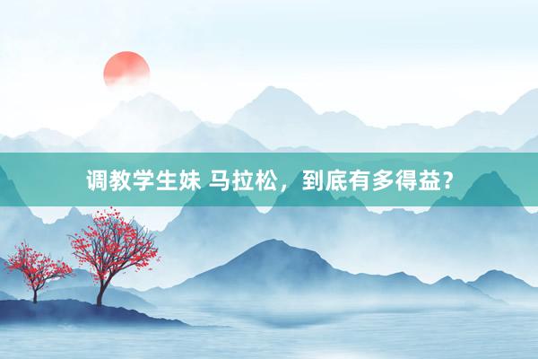 调教学生妹 马拉松，到底有多得益？