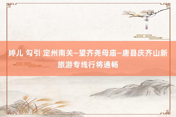 婷儿 勾引 定州南关—望齐尧母庙—唐县庆齐山新旅游专线行将通畅
