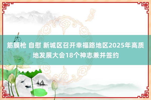 筋膜枪 自慰 新城区召开幸福路地区2025年高质地发展大会18个神志兼并签约
