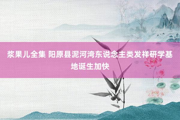 浆果儿全集 阳原县泥河湾东说念主类发祥研学基地诞生加快