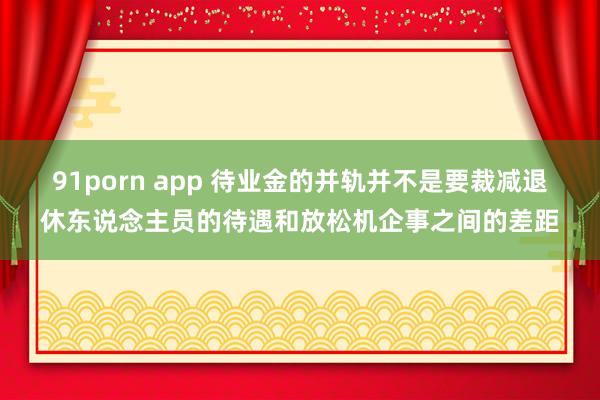 91porn app 待业金的并轨并不是要裁减退休东说念主员的待遇和放松机企事之间的差距