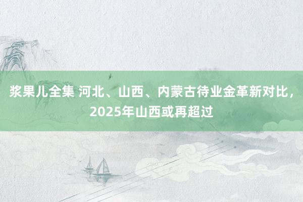 浆果儿全集 河北、山西、内蒙古待业金革新对比，2025年山西或再超过