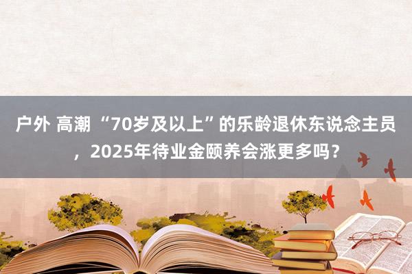 户外 高潮 “70岁及以上”的乐龄退休东说念主员，2025年待业金颐养会涨更多吗？