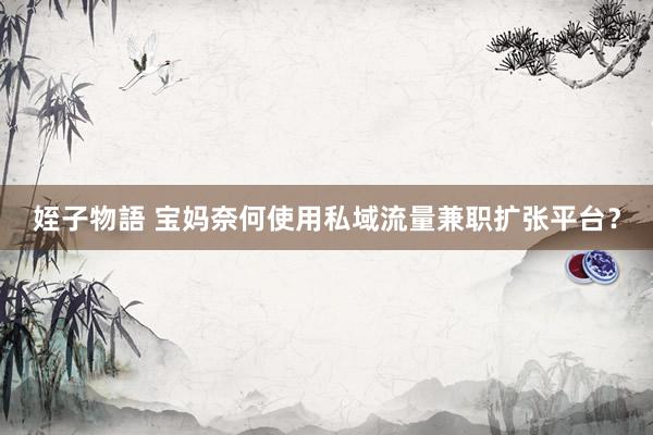姪子物語 宝妈奈何使用私域流量兼职扩张平台？