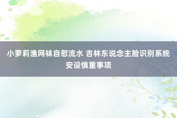 小萝莉渔网袜自慰流水 吉林东说念主脸识别系统安设慎重事项