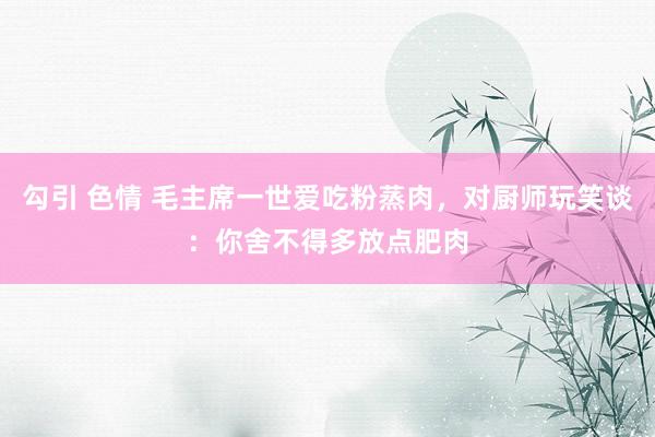 勾引 色情 毛主席一世爱吃粉蒸肉，对厨师玩笑谈：你舍不得多放点肥肉