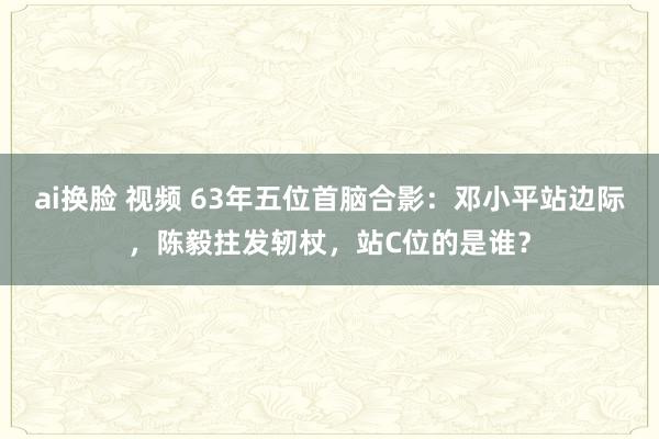 ai换脸 视频 63年五位首脑合影：邓小平站边际，陈毅拄发轫杖，站C位的是谁？