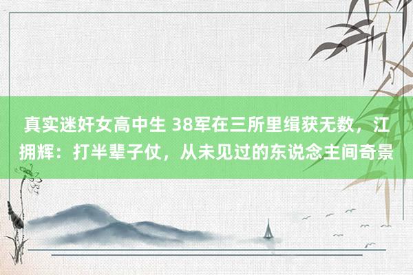 真实迷奸女高中生 38军在三所里缉获无数，江拥辉：打半辈子仗，从未见过的东说念主间奇景