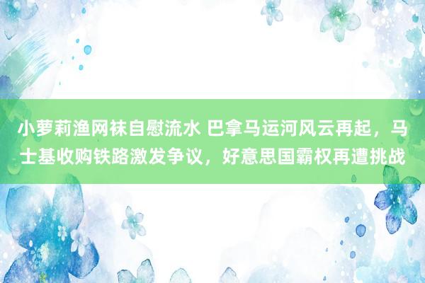 小萝莉渔网袜自慰流水 巴拿马运河风云再起，马士基收购铁路激发争议，好意思国霸权再遭挑战