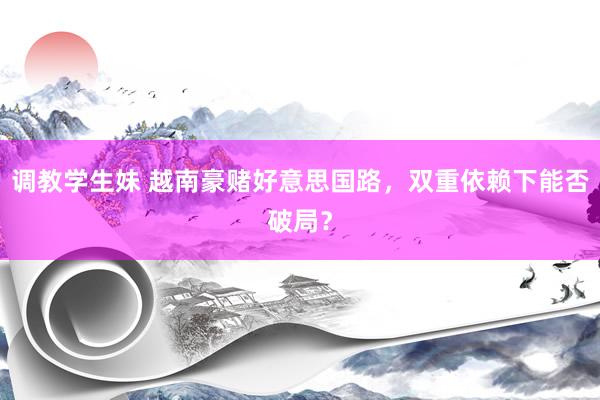 调教学生妹 越南豪赌好意思国路，双重依赖下能否破局？