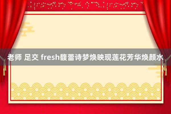 老师 足交 fresh馥蕾诗梦焕映现莲花芳华焕颜水