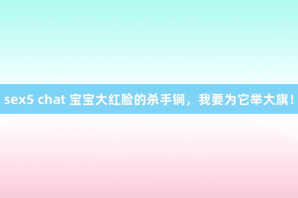 sex5 chat 宝宝大红脸的杀手锏，我要为它举大旗！