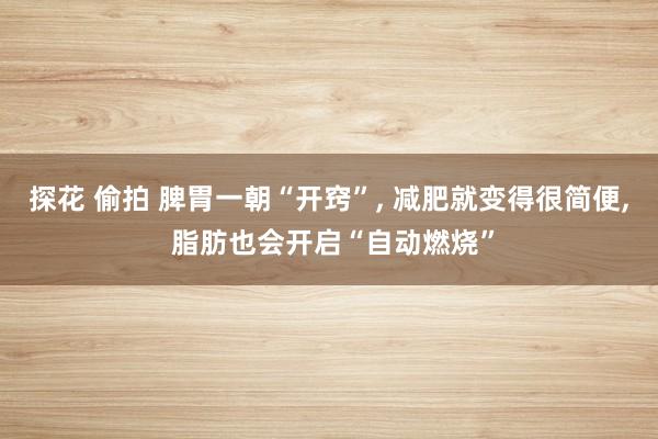 探花 偷拍 脾胃一朝“开窍”， 减肥就变得很简便， 脂肪也会开启“自动燃烧”