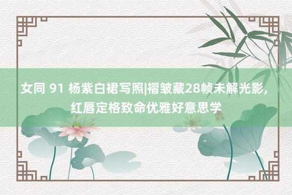女同 91 杨紫白裙写照|褶皱藏28帧未解光影， 红唇定格致命优雅好意思学