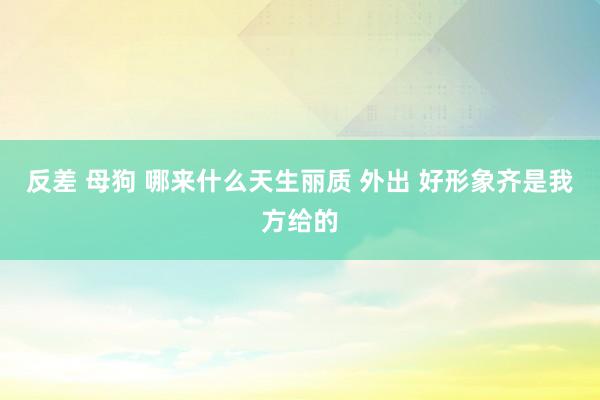 反差 母狗 哪来什么天生丽质 外出 好形象齐是我方给的