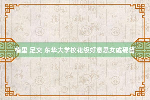 楠里 足交 东华大学校花级好意思女戚砚笛