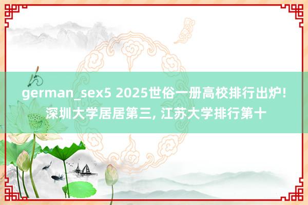 german_sex5 2025世俗一册高校排行出炉! 深圳大学居居第三， 江苏大学排行第十