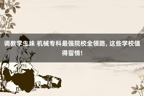 调教学生妹 机械专科最强院校全领路， 这些学校值得留情!