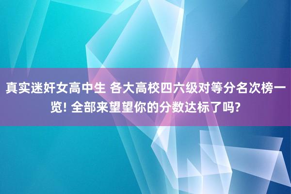 真实迷奸女高中生 各大高校四六级对等分名次榜一览! 全部来望望你的分数达标了吗?