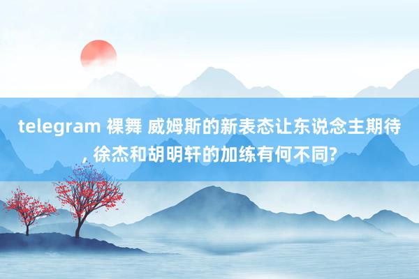 telegram 裸舞 威姆斯的新表态让东说念主期待， 徐杰和胡明轩的加练有何不同?