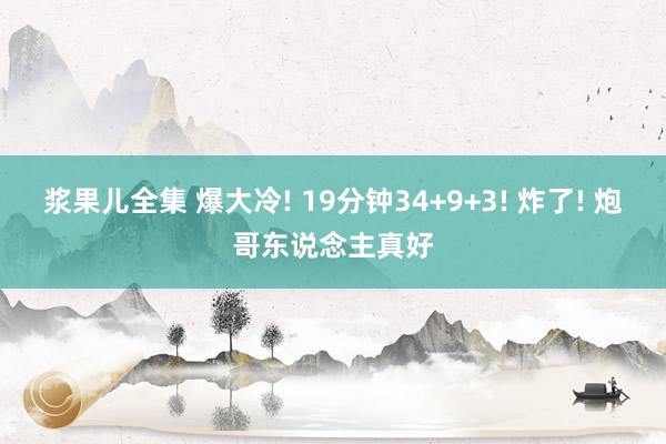 浆果儿全集 爆大冷! 19分钟34+9+3! 炸了! 炮哥东说念主真好