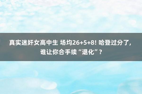 真实迷奸女高中生 场均26+5+8! 哈登过分了， 谁让你合手续“退化”?