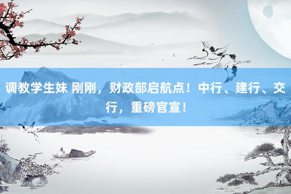 调教学生妹 刚刚，财政部启航点！中行、建行、交行，重磅官宣！