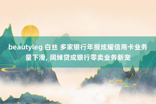beautyleg 白丝 多家银行年报炫耀信用卡业务量下滑， 阔绰贷成银行零卖业务新宠