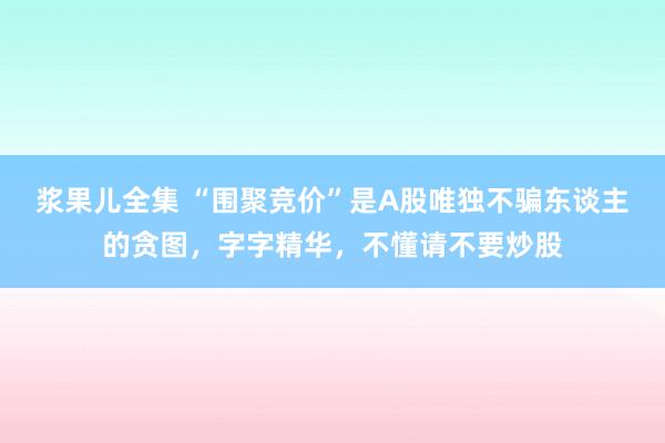 浆果儿全集 “围聚竞价”是A股唯独不骗东谈主的贪图，字字精华，不懂请不要炒股