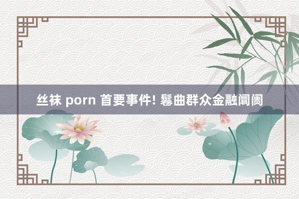 丝袜 porn 首要事件! 鬈曲群众金融阛阓