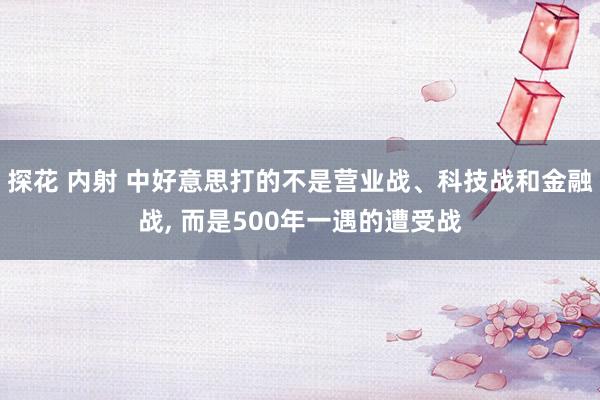 探花 内射 中好意思打的不是营业战、科技战和金融战， 而是500年一遇的遭受战
