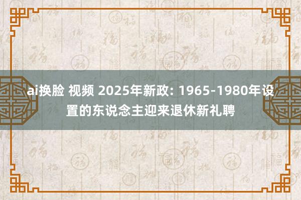 ai换脸 视频 2025年新政: 1965-1980年设置的东说念主迎来退休新礼聘