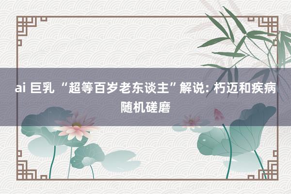 ai 巨乳 “超等百岁老东谈主”解说: 朽迈和疾病随机磋磨