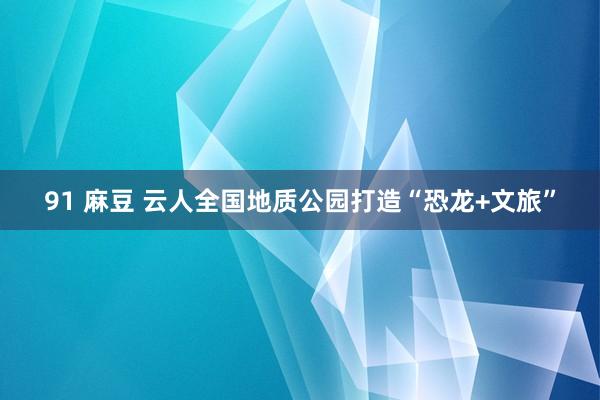 91 麻豆 云人全国地质公园打造“恐龙+文旅”
