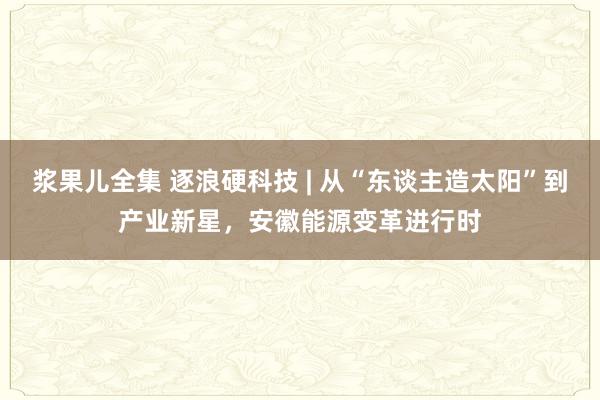 浆果儿全集 逐浪硬科技 | 从“东谈主造太阳”到产业新星，安徽能源变革进行时