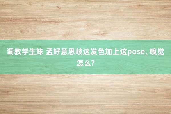 调教学生妹 孟好意思岐这发色加上这pose， 嗅觉怎么?