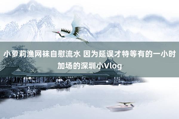 小萝莉渔网袜自慰流水 因为延误才特等有的一小时加场的深圳小Vlog