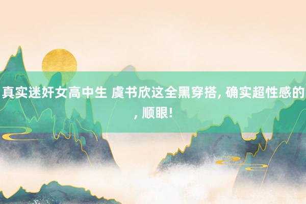真实迷奸女高中生 虞书欣这全黑穿搭， 确实超性感的， 顺眼!
