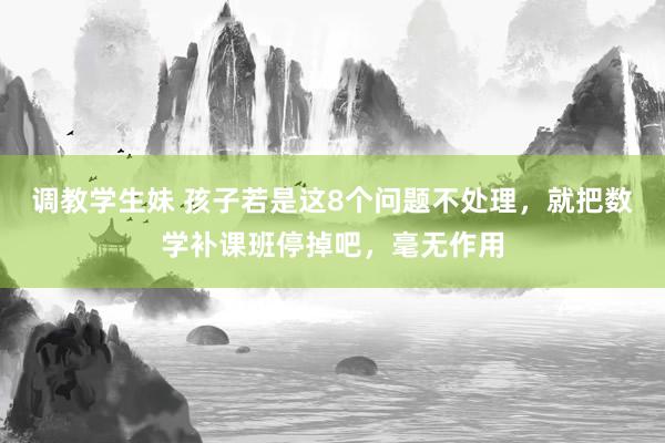 调教学生妹 孩子若是这8个问题不处理,就把数学补课班停掉吧,毫无作用