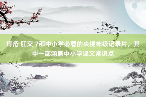 痔疮 肛交 7部中小学必看的央视神级记录片，其中一部涵盖中小学课文常识点