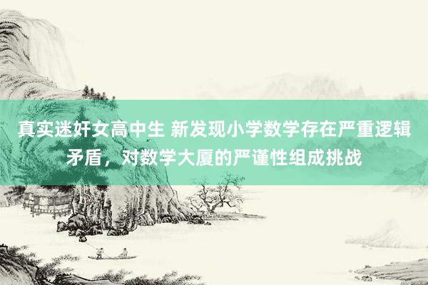 真实迷奸女高中生 新发现小学数学存在严重逻辑矛盾，对数学大厦的严谨性组成挑战
