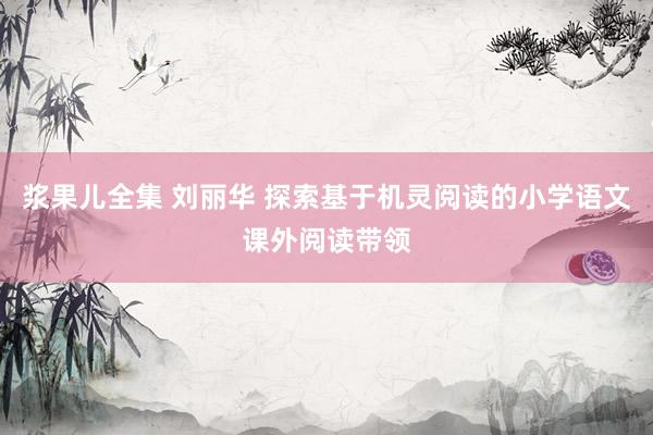 浆果儿全集 刘丽华 探索基于机灵阅读的小学语文课外阅读带领