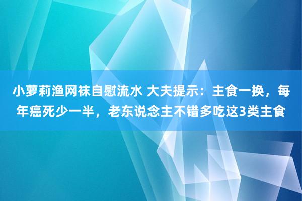 小萝莉渔网袜自慰流水 大夫提示：主食一换，每年癌死少一半，老东说念主不错多吃这3类主食